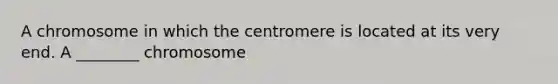 A chromosome in which the centromere is located at its very end. A ________ chromosome