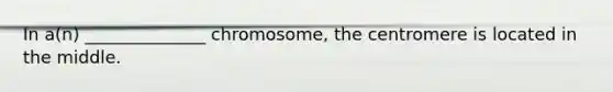 In a(n) ______________ chromosome, the centromere is located in the middle.