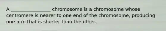 A _________________ chromosome is a chromosome whose centromere is nearer to one end of the chromosome, producing one arm that is shorter than the other.