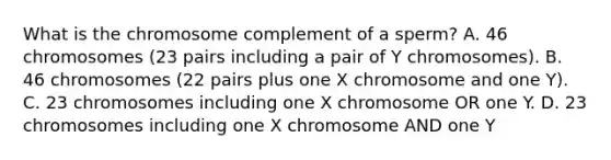 What is the chromosome complement of a sperm? A. 46 chromosomes (23 pairs including a pair of Y chromosomes). B. 46 chromosomes (22 pairs plus one X chromosome and one Y). C. 23 chromosomes including one X chromosome OR one Y. D. 23 chromosomes including one X chromosome AND one Y