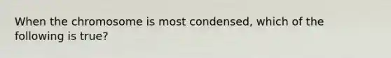 When the chromosome is most condensed, which of the following is true?