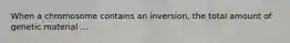 When a chromosome contains an inversion, the total amount of genetic material ...