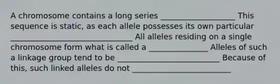 A chromosome contains a long series ___________________ This sequence is static, as each allele possesses its own particular _______________________________ All alleles residing on a single chromosome form what is called a _______________ Alleles of such a linkage group tend to be __________________________ Because of this, such linked alleles do not _________________________