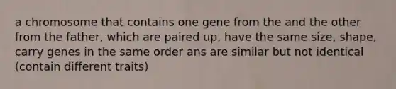 a chromosome that contains one gene from the and the other from the father, which are paired up, have the same size, shape, carry genes in the same order ans are similar but not identical (contain different traits)