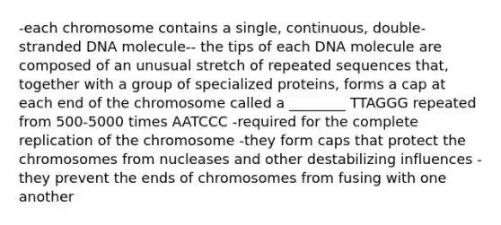 -each chromosome contains a single, continuous, double-stranded DNA molecule-- the tips of each DNA molecule are composed of an unusual stretch of repeated sequences that, together with a group of specialized proteins, forms a cap at each end of the chromosome called a ________ TTAGGG repeated from 500-5000 times AATCCC -required for the complete replication of the chromosome -they form caps that protect the chromosomes from nucleases and other destabilizing influences -they prevent the ends of chromosomes from fusing with one another