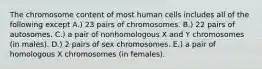 The chromosome content of most human cells includes all of the following except A.) 23 pairs of chromosomes. B.) 22 pairs of autosomes. C.) a pair of nonhomologous X and Y chromosomes (in males). D.) 2 pairs of sex chromosomes. E.) a pair of homologous X chromosomes (in females).