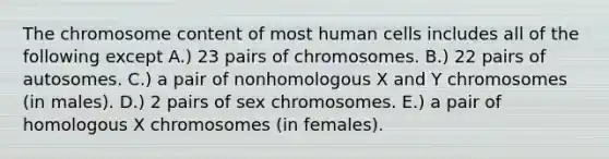 The chromosome content of most human cells includes all of the following except A.) 23 pairs of chromosomes. B.) 22 pairs of autosomes. C.) a pair of nonhomologous X and Y chromosomes (in males). D.) 2 pairs of sex chromosomes. E.) a pair of homologous X chromosomes (in females).