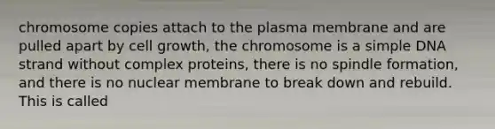 chromosome copies attach to the plasma membrane and are pulled apart by cell growth, the chromosome is a simple DNA strand without complex proteins, there is no spindle formation, and there is no nuclear membrane to break down and rebuild. This is called