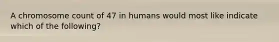 A chromosome count of 47 in humans would most like indicate which of the following?