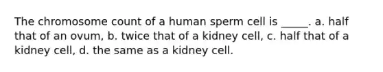 The chromosome count of a human sperm cell is _____. a. half that of an ovum, b. twice that of a kidney cell, c. half that of a kidney cell, d. the same as a kidney cell.