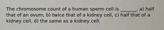 The chromosome count of a human sperm cell is _______. a) half that of an ovum, b) twice that of a kidney cell, c) half that of a kidney cell, d) the same as a kidney cell.