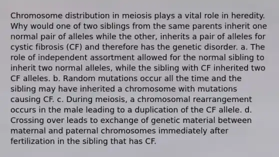 Chromosome distribution in meiosis plays a vital role in heredity. Why would one of two siblings from the same parents inherit one normal pair of alleles while the other, inherits a pair of alleles for cystic fibrosis (CF) and therefore has the genetic disorder. a. The role of independent assortment allowed for the normal sibling to inherit two normal alleles, while the sibling with CF inherited two CF alleles. b. Random mutations occur all the time and the sibling may have inherited a chromosome with mutations causing CF. c. During meiosis, a chromosomal rearrangement occurs in the male leading to a duplication of the CF allele. d. Crossing over leads to exchange of genetic material between maternal and paternal chromosomes immediately after fertilization in the sibling that has CF.