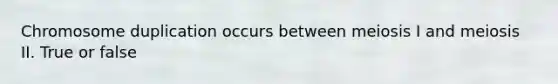 Chromosome duplication occurs between meiosis I and meiosis II. True or false