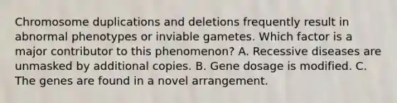 Chromosome duplications and deletions frequently result in abnormal phenotypes or inviable gametes. Which factor is a major contributor to this phenomenon? A. Recessive diseases are unmasked by additional copies. B. Gene dosage is modified. C. The genes are found in a novel arrangement.