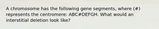 A chromosome has the following gene segments, where (#) represents the centromere: ABC#DEFGH. What would an interstitial deletion look like?