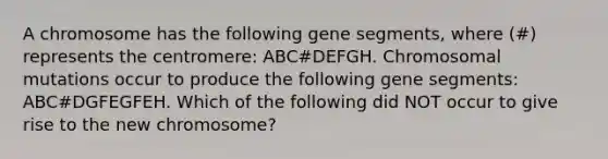 A chromosome has the following gene segments, where (#) represents the centromere: ABC#DEFGH. Chromosomal mutations occur to produce the following gene segments: ABC#DGFEGFEH. Which of the following did NOT occur to give rise to the new chromosome?