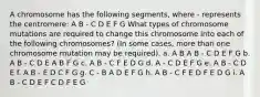 A chromosome has the following segments, where - represents the centromere: A B - C D E F G What types of chromosome mutations are required to change this chromosome into each of the following chromosomes? (In some cases, more than one chromosome mutation may be required). a. A B A B - C D E F G b. A B - C D E A B F G c. A B - C F E D G d. A - C D E F G e. A B - C D E f. A B - E D C F G g. C - B A D E F G h. A B - C F E D F E D G i. A B - C D E F C D F E G