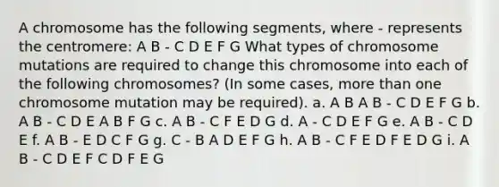 A chromosome has the following segments, where - represents the centromere: A B - C D E F G What types of chromosome mutations are required to change this chromosome into each of the following chromosomes? (In some cases, <a href='https://www.questionai.com/knowledge/keWHlEPx42-more-than' class='anchor-knowledge'>more than</a> one chromosome mutation may be required). a. A B A B - C D E F G b. A B - C D E A B F G c. A B - C F E D G d. A - C D E F G e. A B - C D E f. A B - E D C F G g. C - B A D E F G h. A B - C F E D F E D G i. A B - C D E F C D F E G