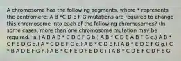 A chromosome has the following segments, where * represents the centromere: A B *C D E F G mutations are required to change this chromosome into each of the following chromosomes? (In some cases, more than one chromosome mutation may be required.) a.) A B A B * C D E F G b.) A B * C D E A B F G c.) A B * C F E D G d.) A * C D E F G e.) A B * C D E f.) A B * E D C F G g.) C * B A D E F G h.) A B * C F E D F E D G i.) A B * C D E F C D F E G