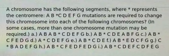 A chromosome has the following segments, where * represents the centromere: A B *C D E F G mutations are required to change this chromosome into each of the following chromosomes? (In some cases, more than one chromosome mutation may be required.) a.) A B A B * C D E F G b.) A B * C D E A B F G c.) A B * C F E D G d.) A * C D E F G e.) A B * C D E f.) A B * E D C F G g.) C * B A D E F G h.) A B * C F E D F E D G i.) A B * C D E F C D F E G