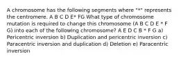 A chromosome has the following segments where "*" represents the centromere. A B C D E* FG What type of chromosome mutation is required to change this chromosome (A B C D E * F G) into each of the following chromosome? A E D C B * F G a) Pericentric inversion b) Duplication and pericentric inversion c) Paracentric inversion and duplication d) Deletion e) Paracentric inversion