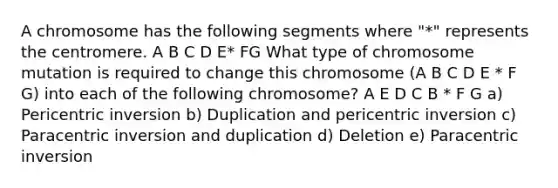 A chromosome has the following segments where "*" represents the centromere. A B C D E* FG What type of chromosome mutation is required to change this chromosome (A B C D E * F G) into each of the following chromosome? A E D C B * F G a) Pericentric inversion b) Duplication and pericentric inversion c) Paracentric inversion and duplication d) Deletion e) Paracentric inversion