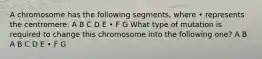 A chromosome has the following segments, where • represents the centromere: A B C D E • F G What type of mutation is required to change this chromosome into the following one? A B A B C D E • F G