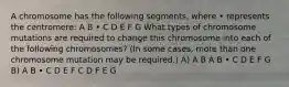 A chromosome has the following segments, where • represents the centromere: A B • C D E F G What types of chromosome mutations are required to change this chromosome into each of the following chromosomes? (In some cases, more than one chromosome mutation may be required.) A) A B A B • C D E F G B) A B • C D E F C D F E G