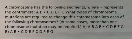 A chromosome has the following segments, where • represents the centromere: A B • C D E F G What types of chromosome mutations are required to change this chromosome into each of the following chromosomes? (In some cases, more than one chromosome mutation may be required.) A) A B A B • C D E F G B) A B • C D E F C D F E G