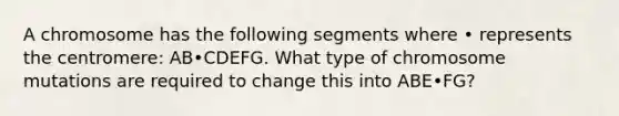 A chromosome has the following segments where • represents the centromere: AB•CDEFG. What type of chromosome mutations are required to change this into ABE•FG?