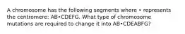 A chromosome has the following segments where • represents the centromere: AB•CDEFG. What type of chromosome mutations are required to change it into AB•CDEABFG?