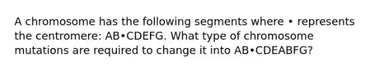 A chromosome has the following segments where • represents the centromere: AB•CDEFG. What type of chromosome mutations are required to change it into AB•CDEABFG?