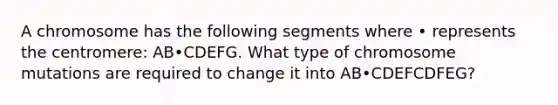 A chromosome has the following segments where • represents the centromere: AB•CDEFG. What type of chromosome mutations are required to change it into AB•CDEFCDFEG?