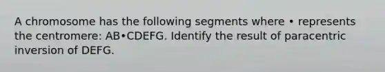 A chromosome has the following segments where • represents the centromere: AB•CDEFG. Identify the result of paracentric inversion of DEFG.