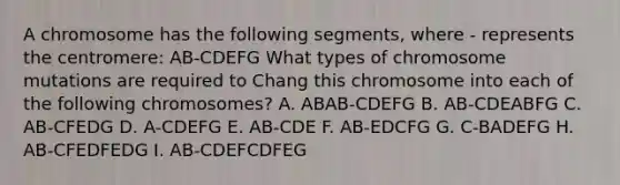 A chromosome has the following segments, where - represents the centromere: AB-CDEFG What types of chromosome mutations are required to Chang this chromosome into each of the following chromosomes? A. ABAB-CDEFG B. AB-CDEABFG C. AB-CFEDG D. A-CDEFG E. AB-CDE F. AB-EDCFG G. C-BADEFG H. AB-CFEDFEDG I. AB-CDEFCDFEG