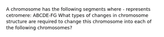 A chromosome has the following segments where - represents cetromere: ABCDE-FG What types of changes in chromosome structure are required to change this chromosome into each of the following chromosomes?