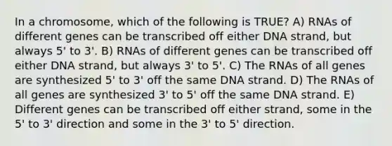 In a chromosome, which of the following is TRUE? A) RNAs of different genes can be transcribed off either DNA strand, but always 5' to 3'. B) RNAs of different genes can be transcribed off either DNA strand, but always 3' to 5'. C) The RNAs of all genes are synthesized 5' to 3' off the same DNA strand. D) The RNAs of all genes are synthesized 3' to 5' off the same DNA strand. E) Different genes can be transcribed off either strand, some in the 5' to 3' direction and some in the 3' to 5' direction.