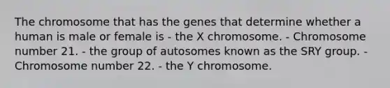 The chromosome that has the genes that determine whether a human is male or female is - the X chromosome. - Chromosome number 21. - the group of autosomes known as the SRY group. - Chromosome number 22. - the Y chromosome.