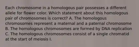 Each chromosome in a homologous pair possesses a different allele for flower color. Which statement about this homologous pair of chromosomes is correct? A. The homologous chromosomes represent a maternal and a paternal chromosome B. The homologous chromosomes are formed by <a href='https://www.questionai.com/knowledge/kofV2VQU2J-dna-replication' class='anchor-knowledge'>dna replication</a> C. The homologous chromosomes consist of a single chromatid at the start of meiosis I.