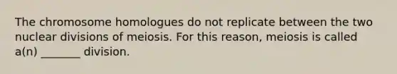 The chromosome homologues do not replicate between the two nuclear divisions of meiosis. For this reason, meiosis is called a(n) _______ division.