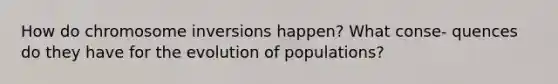 How do chromosome inversions happen? What conse- quences do they have for the evolution of populations?