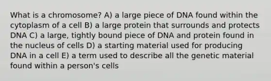 What is a chromosome? A) a large piece of DNA found within the cytoplasm of a cell B) a large protein that surrounds and protects DNA C) a large, tightly bound piece of DNA and protein found in the nucleus of cells D) a starting material used for producing DNA in a cell E) a term used to describe all the genetic material found within a person's cells