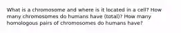 What is a chromosome and where is it located in a cell? How many chromosomes do humans have (total)? How many homologous pairs of chromosomes do humans have?