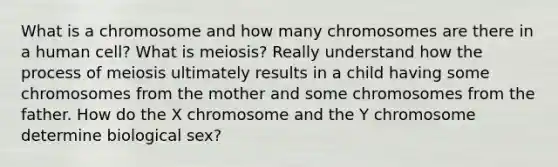 What is a chromosome and how many chromosomes are there in a human cell? What is meiosis? Really understand how the process of meiosis ultimately results in a child having some chromosomes from the mother and some chromosomes from the father. How do the X chromosome and the Y chromosome determine biological sex?