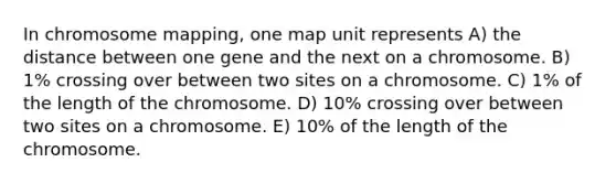 In chromosome mapping, one map unit represents A) the distance between one gene and the next on a chromosome. B) 1% crossing over between two sites on a chromosome. C) 1% of the length of the chromosome. D) 10% crossing over between two sites on a chromosome. E) 10% of the length of the chromosome.