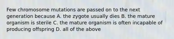 Few chromosome mutations are passed on to the next generation because A. the zygote usually dies B. the mature organism is sterile C. the mature organism is often incapable of producing offspring D. all of the above