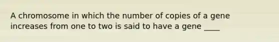 A chromosome in which the number of copies of a gene increases from one to two is said to have a gene ____