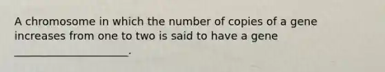 A chromosome in which the number of copies of a gene increases from one to two is said to have a gene _____________________.