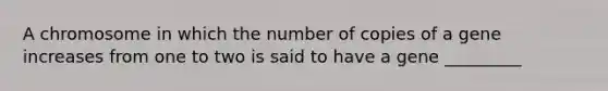 A chromosome in which the number of copies of a gene increases from one to two is said to have a gene _________