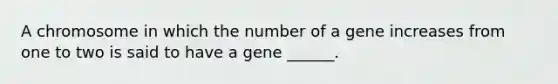 A chromosome in which the number of a gene increases from one to two is said to have a gene ______.